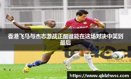 香港飞马与杰志激战正酣谁能在这场对决中笑到最后